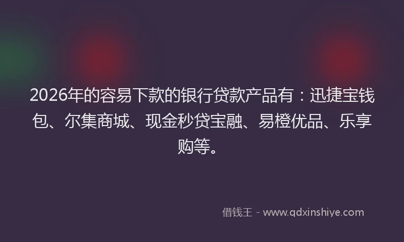 2026年的容易下款的银行贷款产品有：迅捷宝钱包、尔集商城、现金秒贷宝融、易橙优品、乐享购等。