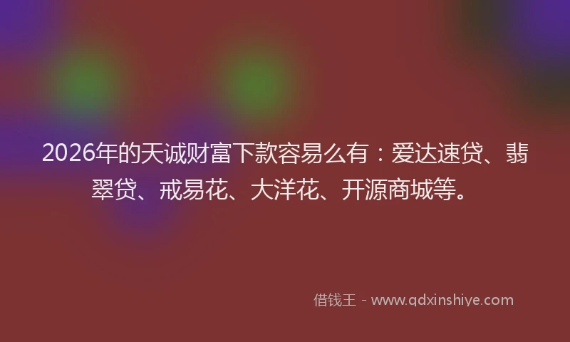 2026年的天诚财富下款容易么有：爱达速贷、翡翠贷、戒易花、大洋花、开源商城等。