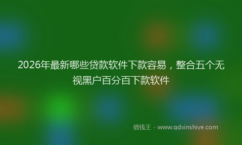 2026年最新哪些贷款软件下款容易，整合五个无视黑户百分百下款软件