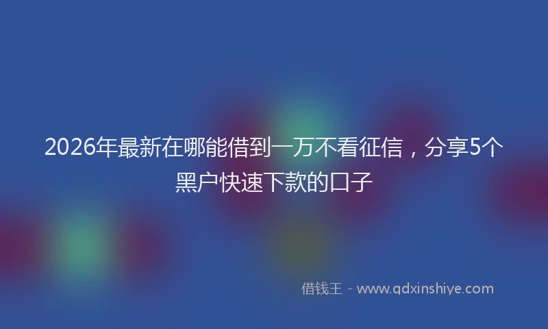 2026年最新在哪能借到一万不看征信,分享5个黑户快速下款的口子