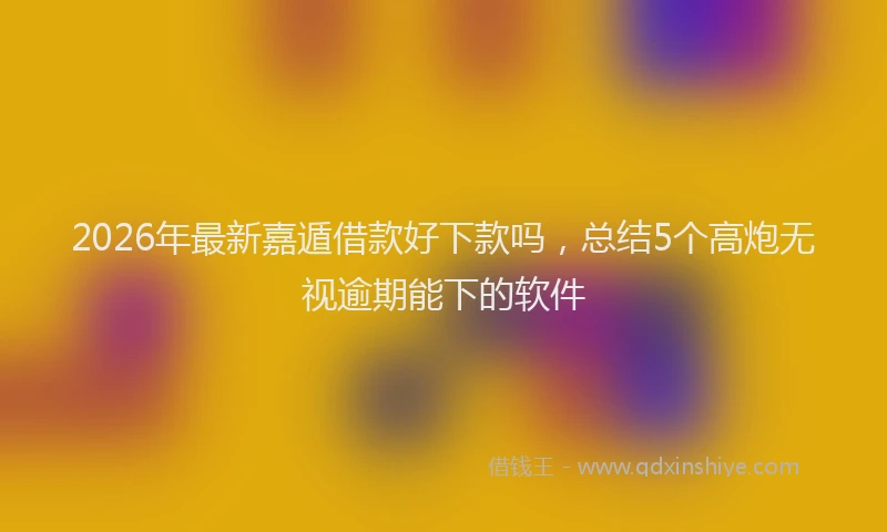 2026年最新嘉遁借款好下款吗，总结5个高炮无视逾期能下的软件