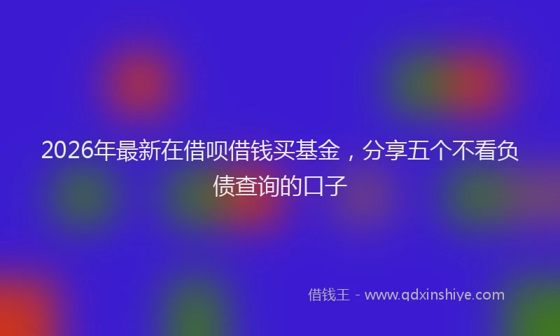 2026年最新在借呗借钱买基金，分享五个不看负债查询的口子