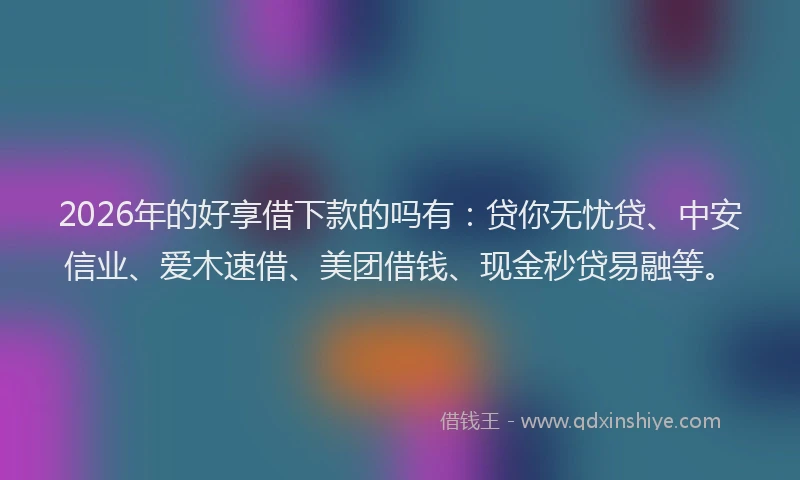 2026年的好享借下款的吗有：贷你无忧贷、中安信业、爱木速借、美团借钱、现金秒贷易融等。