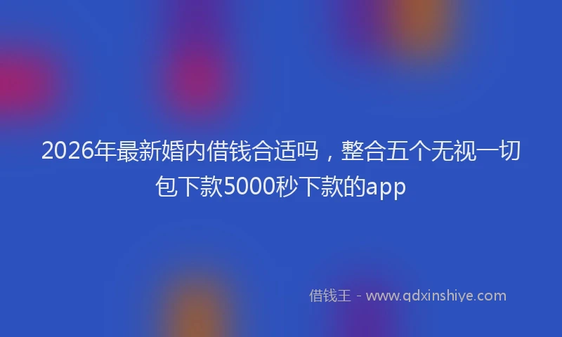 2026年最新婚内借钱合适吗，整合五个无视一切包下款5000秒下款的app