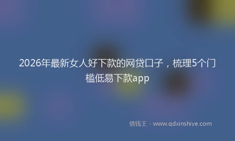 2026年最新女人好下款的网贷口子，梳理5个门槛低易下款app