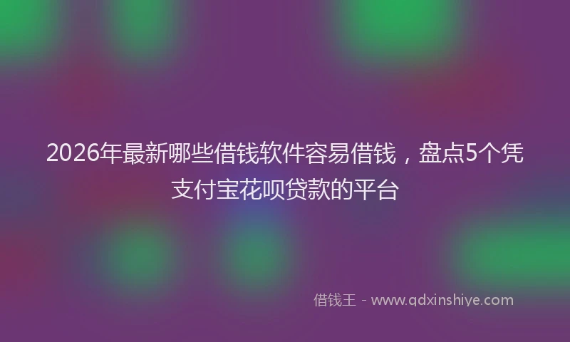 2026年最新哪些借钱软件容易借钱，盘点5个凭支付宝花呗贷款的平台