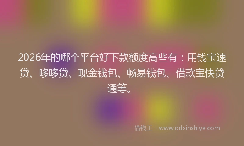 2026年的哪个平台好下款额度高些有:用钱宝速贷、哆哆贷、现金钱包、畅易钱包、借款宝快贷通等。