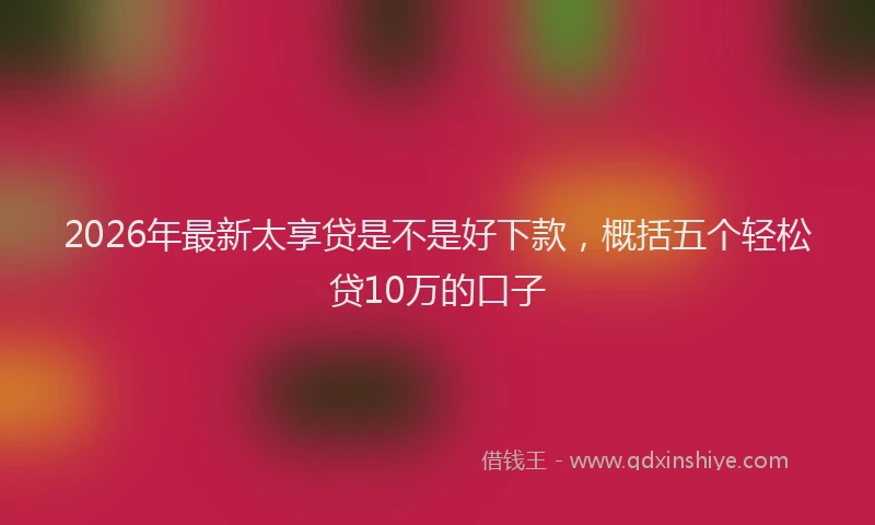 2026年最新太享贷是不是好下款，概括五个轻松贷10万的口子