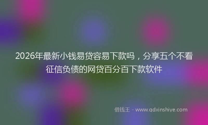 2026年最新小钱易贷容易下款吗，分享五个不看征信负债的网贷百分百下款软件