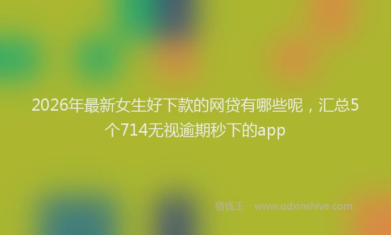 2026年最新女生好下款的网贷有哪些呢,汇总5个714无视逾期秒下的app