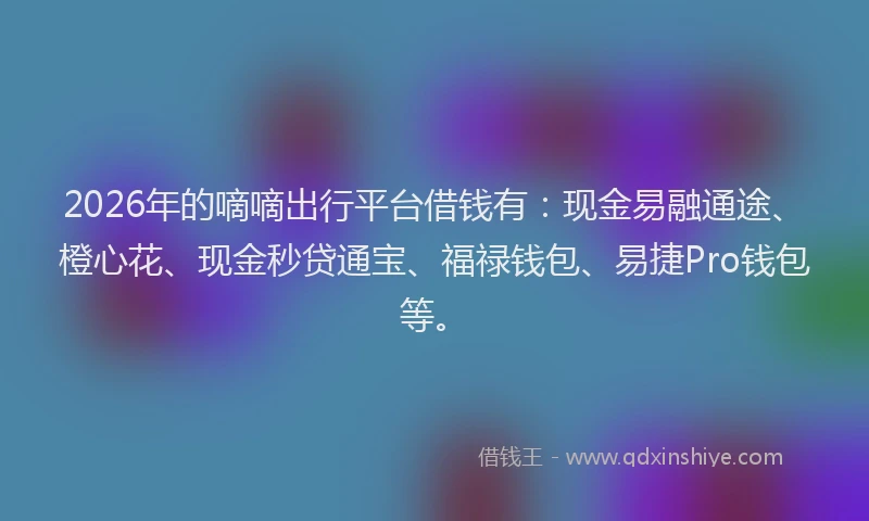 2026年的嘀嘀出行平台借钱有：现金易融通途、橙心花、现金秒贷通宝、福禄钱包、易捷Pro钱包等。