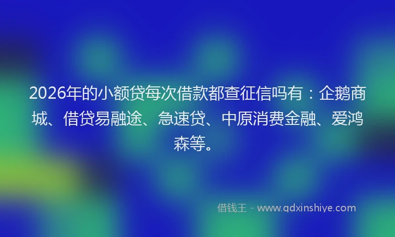 2026年的小额贷每次借款都查征信吗有：企鹅商城、借贷易融途、急速贷、中原消费金融、爱鸿森等。