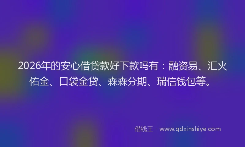 2026年的安心借贷款好下款吗有：融资易、汇火佑金、口袋金贷、森森分期、瑞信钱包等。