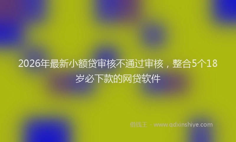 2026年最新小额贷审核不通过审核，整合5个18岁必下款的网贷软件