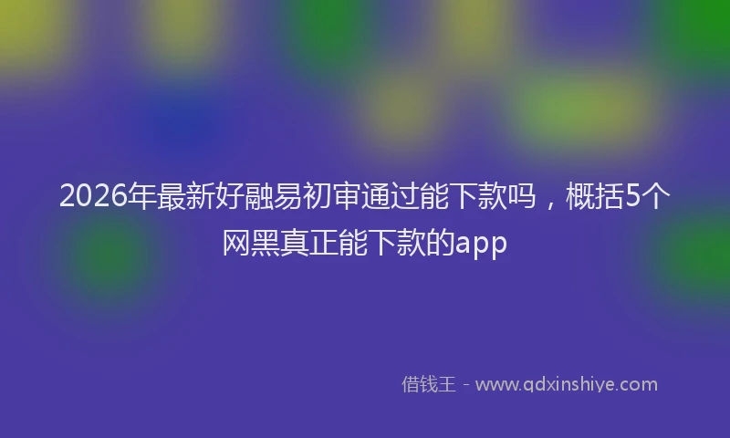 2026年最新好融易初审通过能下款吗，概括5个网黑真正能下款的app