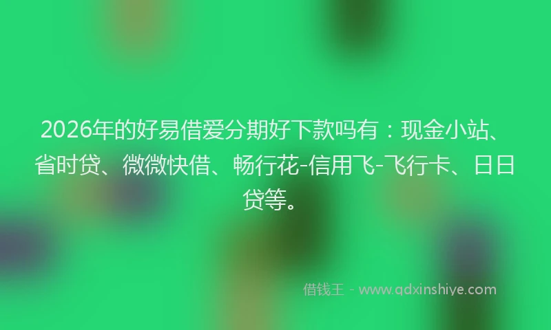 2026年的好易借爱分期好下款吗有：现金小站、省时贷、微微快借、畅行花-信用飞-飞行卡、日日贷等。