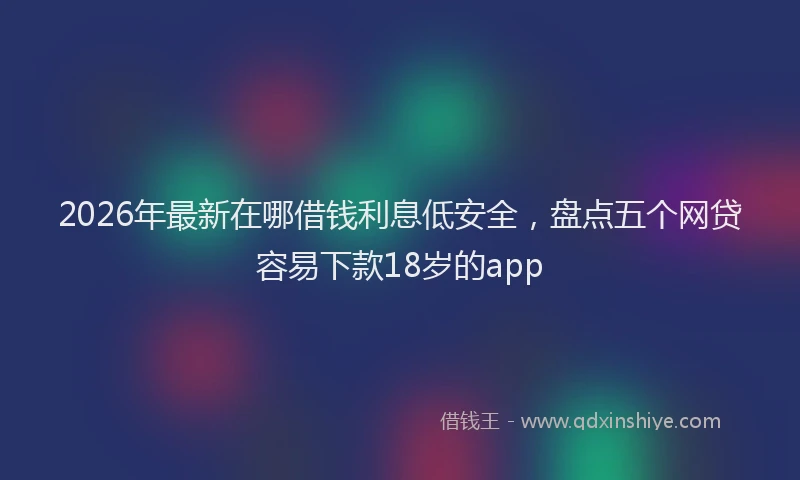 2026年最新在哪借钱利息低安全，盘点五个网贷容易下款18岁的app