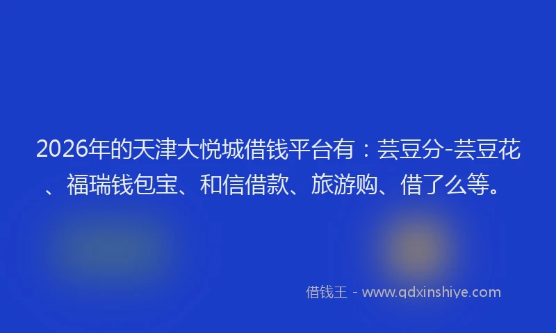 2026年的天津大悦城借钱平台有：芸豆分-芸豆花、福瑞钱包宝、和信借款、旅游购、借了么等。