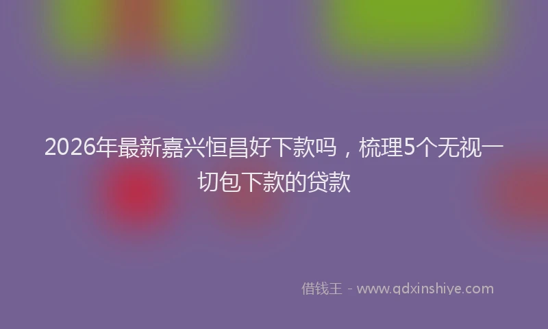 2026年最新嘉兴恒昌好下款吗,梳理5个无视一切包下款的贷款