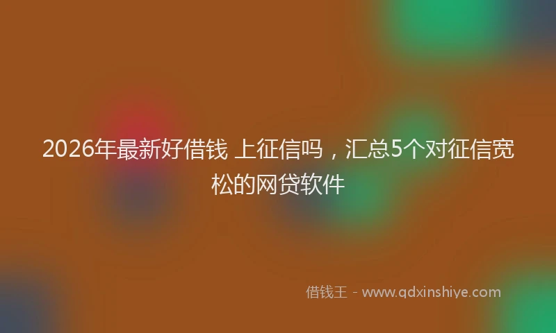 2026年最新好借钱 上征信吗，汇总5个对征信宽松的网贷软件