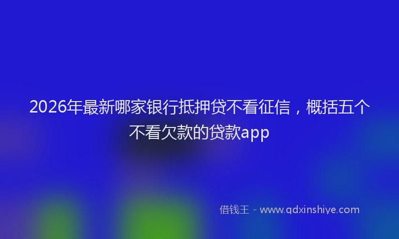 2026年最新哪家银行抵押贷不看征信，概括五个不看欠款的贷款app
