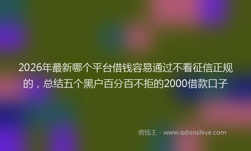 2026年最新哪个平台借钱容易通过不看征信正规的，总结五个黑户百分百不拒的2000借款口子