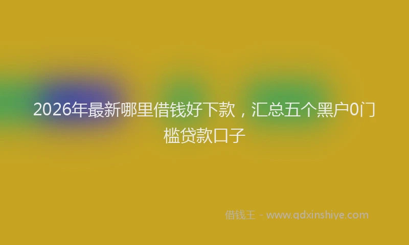 2026年最新哪里借钱好下款，汇总五个黑户0门槛贷款口子