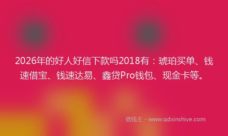 2026年的好人好信下款吗2018有：琥珀买单、钱速借宝、钱速达易、鑫贷Pro钱包、现金卡等。