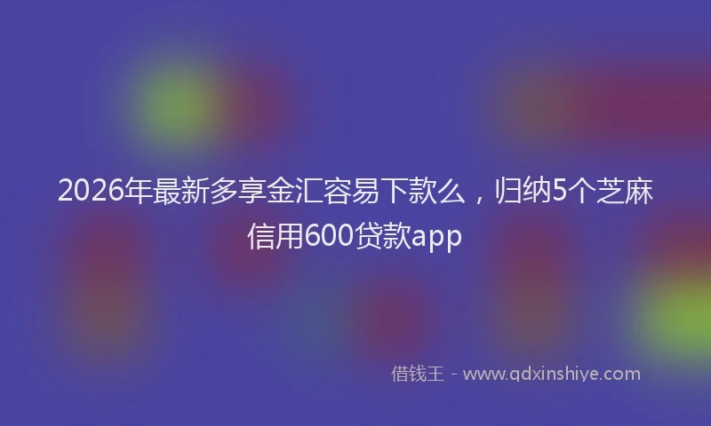 2026年最新多享金汇容易下款么，归纳5个芝麻信用600贷款app
