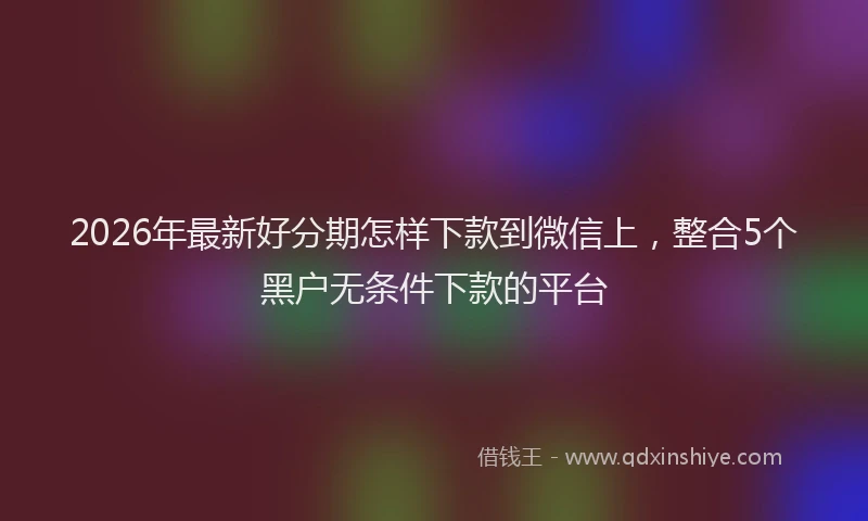 2026年最新好分期怎样下款到微信上，整合5个黑户无条件下款的平台