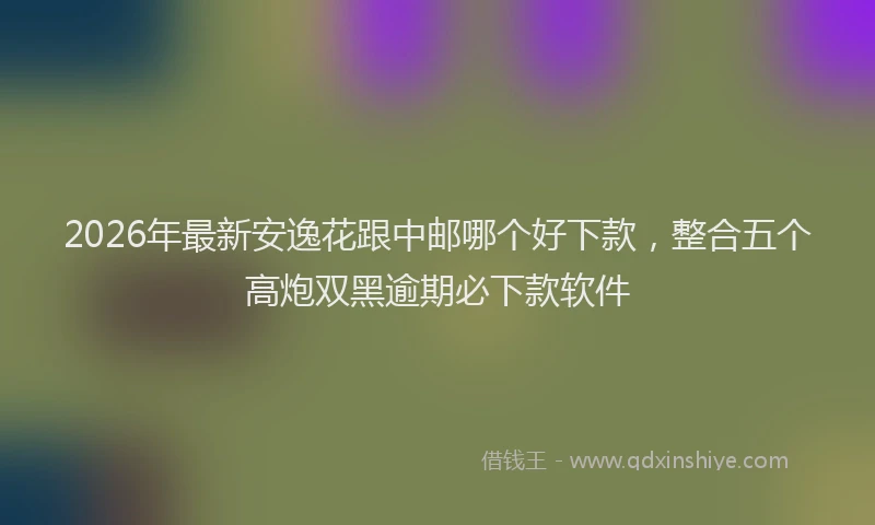 2026年最新安逸花跟中邮哪个好下款，整合五个高炮双黑逾期必下款软件