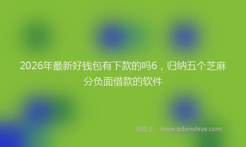 2026年最新好钱包有下款的吗6，归纳五个芝麻分负面借款的软件