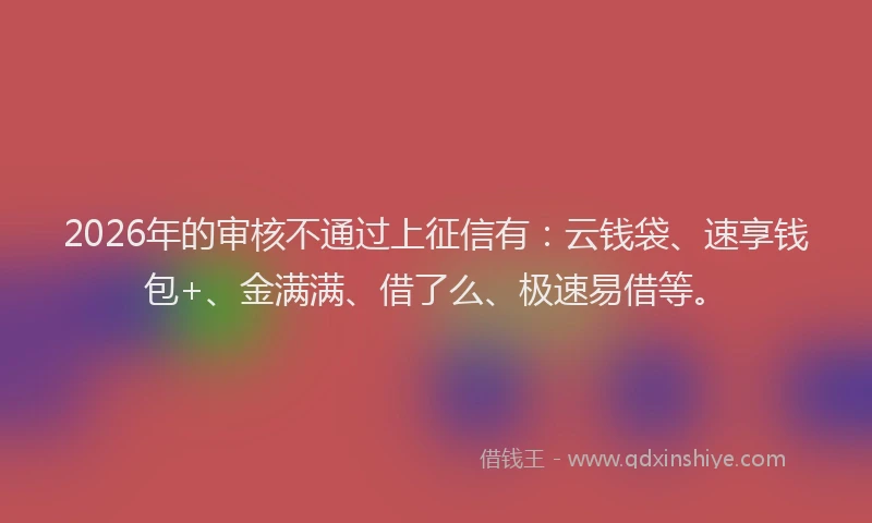 2026年的审核不通过上征信有：云钱袋、速享钱包+、金满满、借了么、极速易借等。