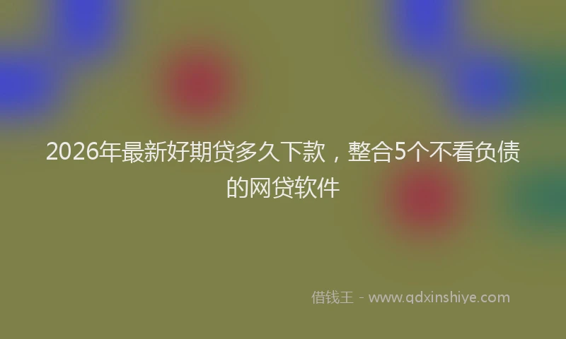2026年最新好期贷多久下款，整合5个不看负债的网贷软件