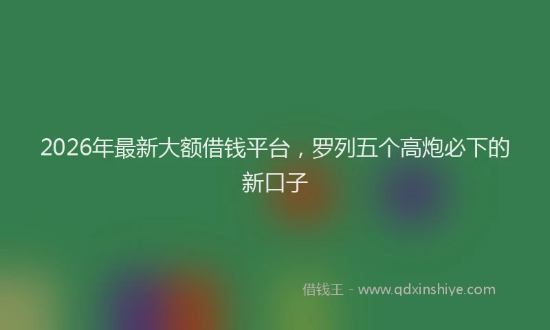 2026年最新大额借钱平台，罗列五个高炮必下的新口子