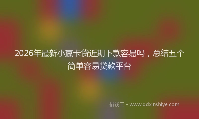 2026年最新小赢卡贷近期下款容易吗，总结五个简单容易贷款平台