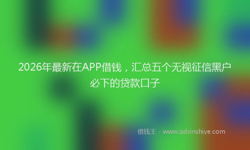 2026年最新在APP借钱，汇总五个无视征信黑户必下的贷款口子
