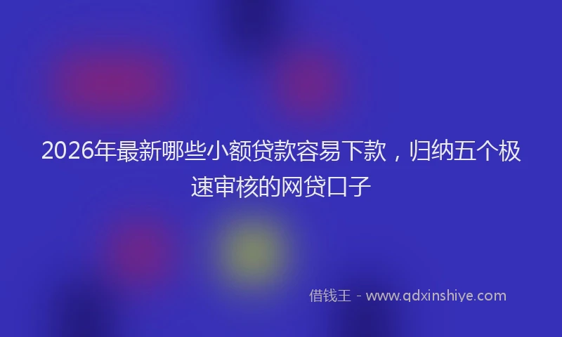 2026年最新哪些小额贷款容易下款，归纳五个极速审核的网贷口子