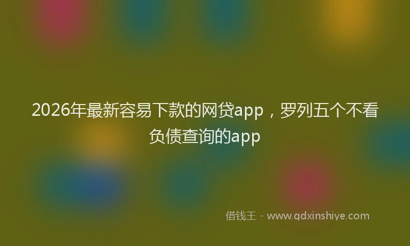 2026年最新容易下款的网贷app，罗列五个不看负债查询的app