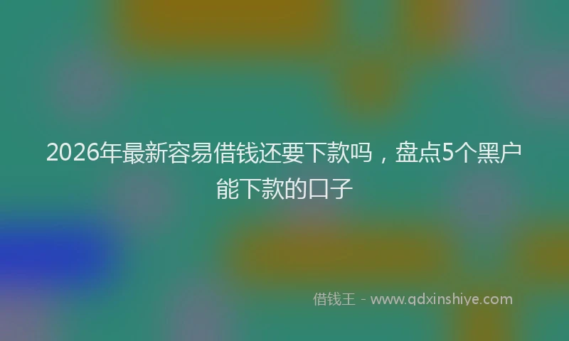 2026年最新容易借钱还要下款吗，盘点5个黑户能下款的口子