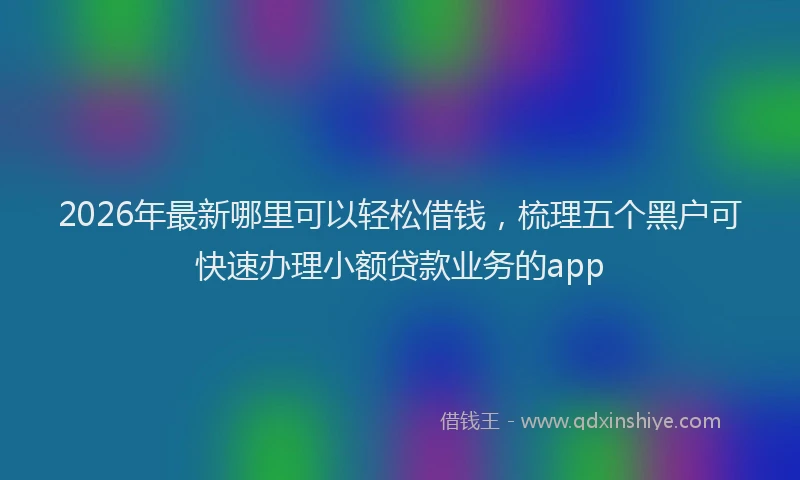 2026年最新哪里可以轻松借钱，梳理五个黑户可快速办理小额贷款业务的app