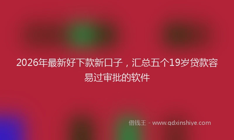 2026年最新好下款新口子，汇总五个19岁贷款容易过审批的软件
