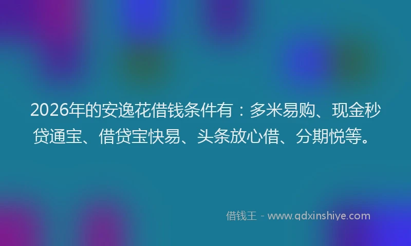 2026年的安逸花借钱条件有：多米易购、现金秒贷通宝、借贷宝快易、头条放心借、分期悦等。