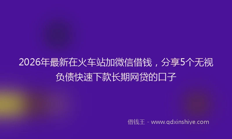 2026年最新在火车站加微信借钱，分享5个无视负债快速下款长期网贷的口子