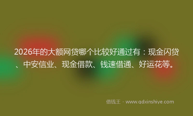 2026年的大额网贷哪个比较好通过有:现金闪贷、中安信业、现金借款、钱速借通、好运花等。