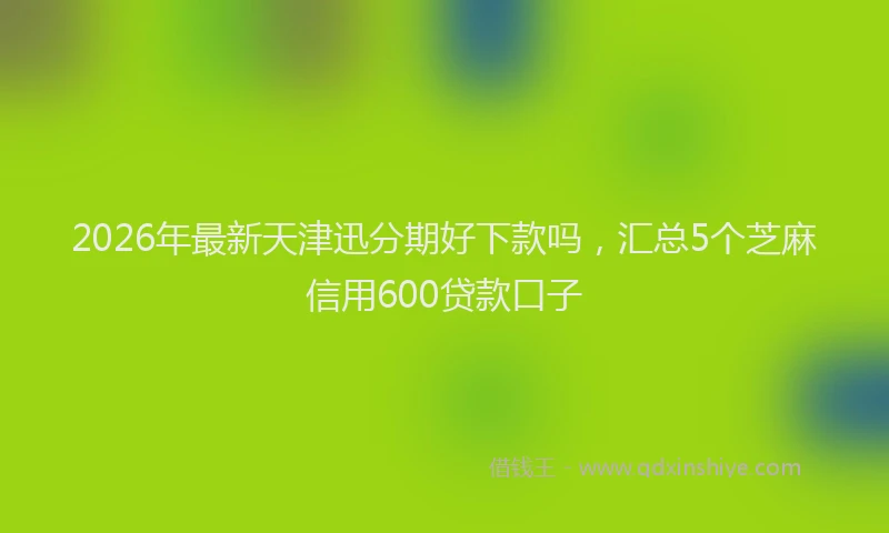 2026年最新天津迅分期好下款吗，汇总5个芝麻信用600贷款口子