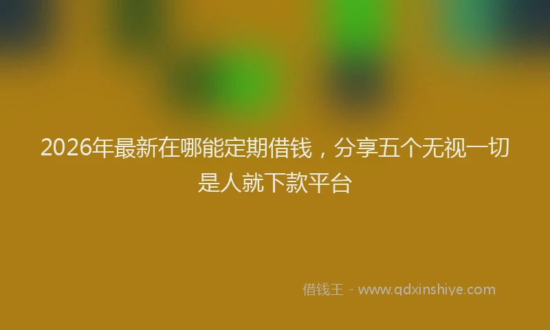 2026年最新在哪能定期借钱,分享五个无视一切是人就下款平台