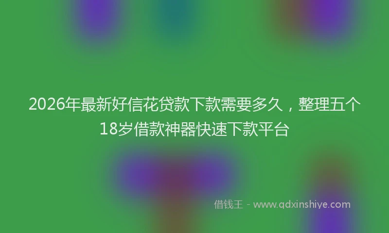2026年最新好信花贷款下款需要多久，整理五个18岁借款神器快速下款平台