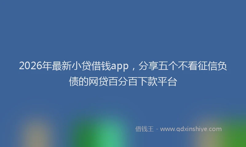 2026年最新小贷借钱app，分享五个不看征信负债的网贷百分百下款平台