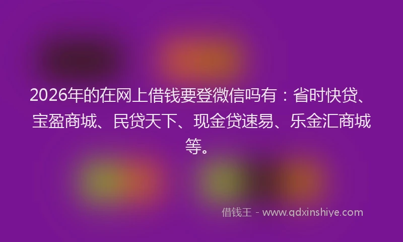 2026年的在网上借钱要登微信吗有:省时快贷、宝盈商城、民贷天下、现金贷速易、乐金汇商城等。